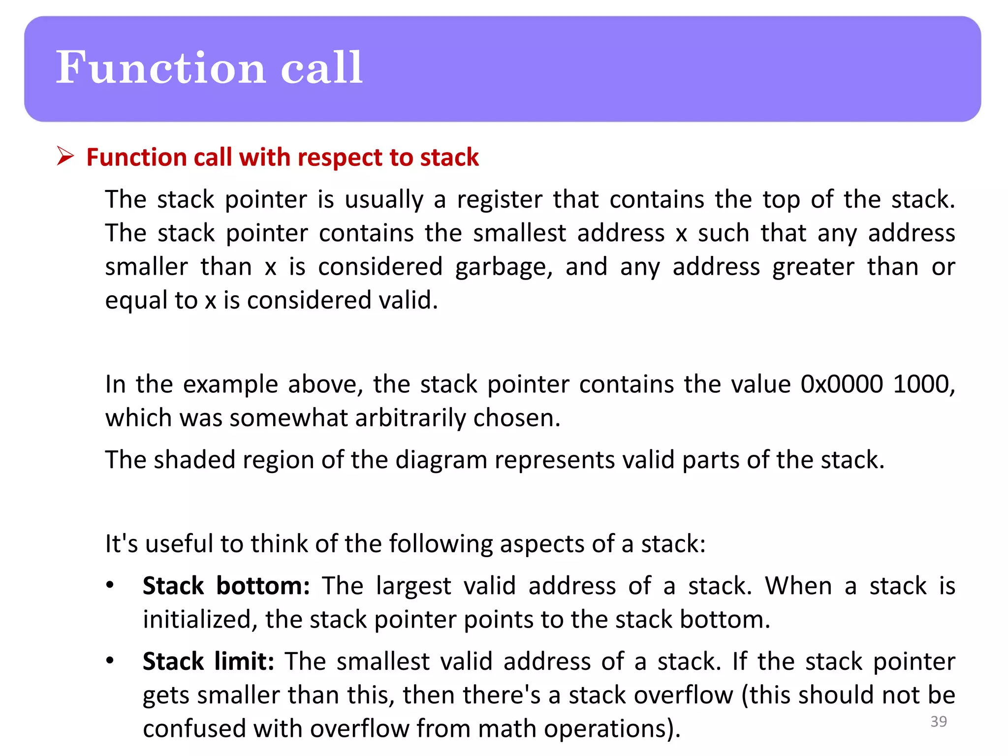  Function call with respect to stack
The stack pointer is usually a register that contains the top of the stack.
The stack pointer contains the smallest address x such that any address
smaller than x is considered garbage, and any address greater than or
equal to x is considered valid.
In the example above, the stack pointer contains the value 0x0000 1000,
which was somewhat arbitrarily chosen.
The shaded region of the diagram represents valid parts of the stack.
It's useful to think of the following aspects of a stack:
• Stack bottom: The largest valid address of a stack. When a stack is
initialized, the stack pointer points to the stack bottom.
• Stack limit: The smallest valid address of a stack. If the stack pointer
gets smaller than this, then there's a stack overflow (this should not be
confused with overflow from math operations). 39
Function call
 