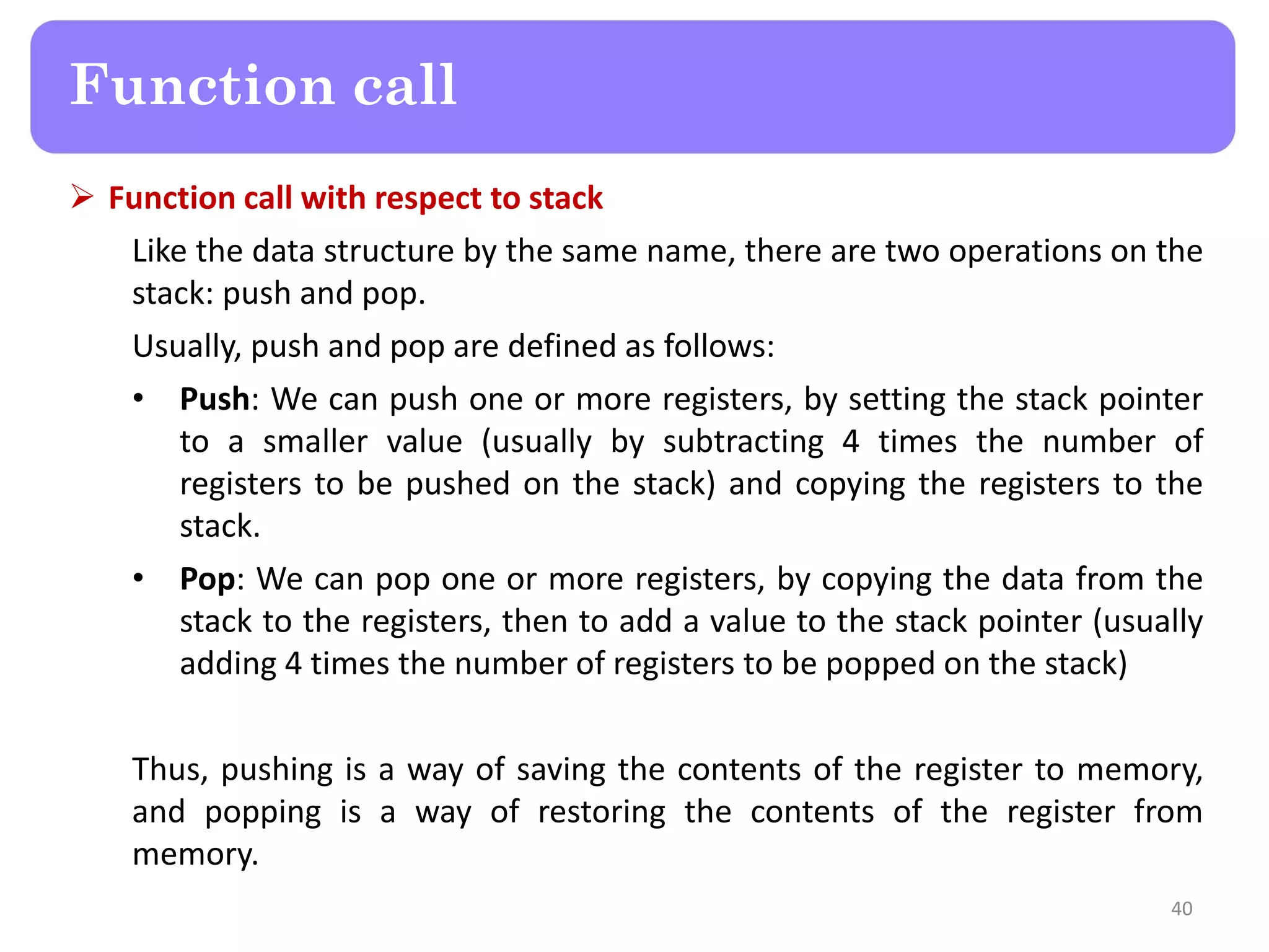  Function call with respect to stack
Like the data structure by the same name, there are two operations on the
stack: push and pop.
Usually, push and pop are defined as follows:
• Push: We can push one or more registers, by setting the stack pointer
to a smaller value (usually by subtracting 4 times the number of
registers to be pushed on the stack) and copying the registers to the
stack.
• Pop: We can pop one or more registers, by copying the data from the
stack to the registers, then to add a value to the stack pointer (usually
adding 4 times the number of registers to be popped on the stack)
Thus, pushing is a way of saving the contents of the register to memory,
and popping is a way of restoring the contents of the register from
memory.
40
Function call
 