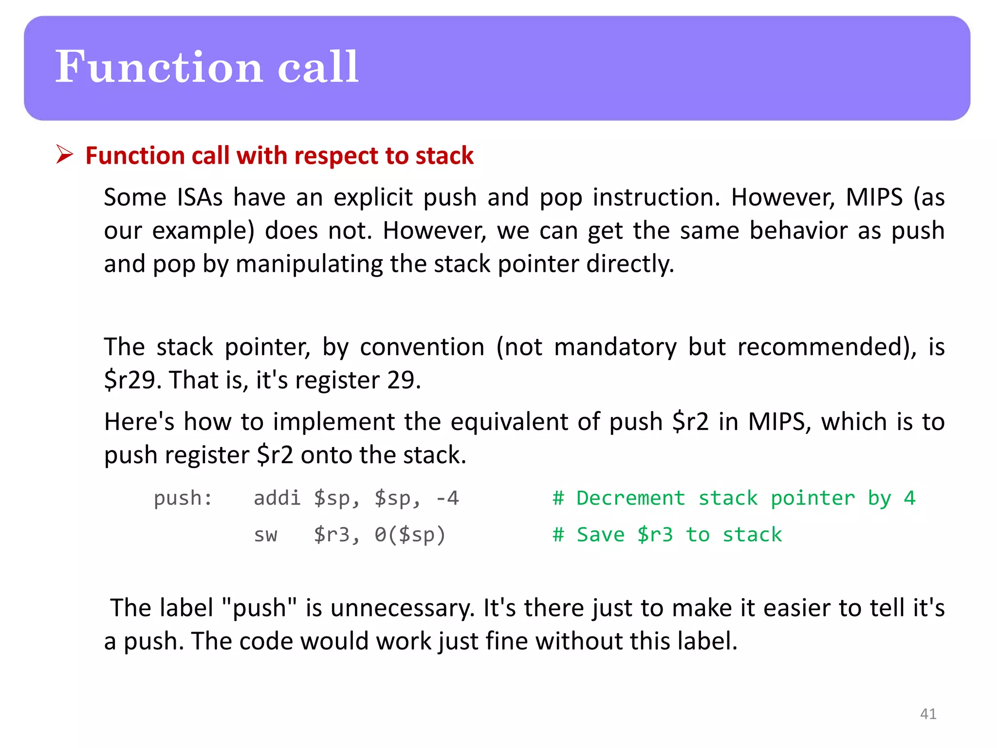  Function call with respect to stack
Some ISAs have an explicit push and pop instruction. However, MIPS (as
our example) does not. However, we can get the same behavior as push
and pop by manipulating the stack pointer directly.
The stack pointer, by convention (not mandatory but recommended), is
$r29. That is, it's register 29.
Here's how to implement the equivalent of push $r2 in MIPS, which is to
push register $r2 onto the stack.
push: addi $sp, $sp, -4 # Decrement stack pointer by 4
sw $r3, 0($sp) # Save $r3 to stack
The label "push" is unnecessary. It's there just to make it easier to tell it's
a push. The code would work just fine without this label.
41
Function call
 