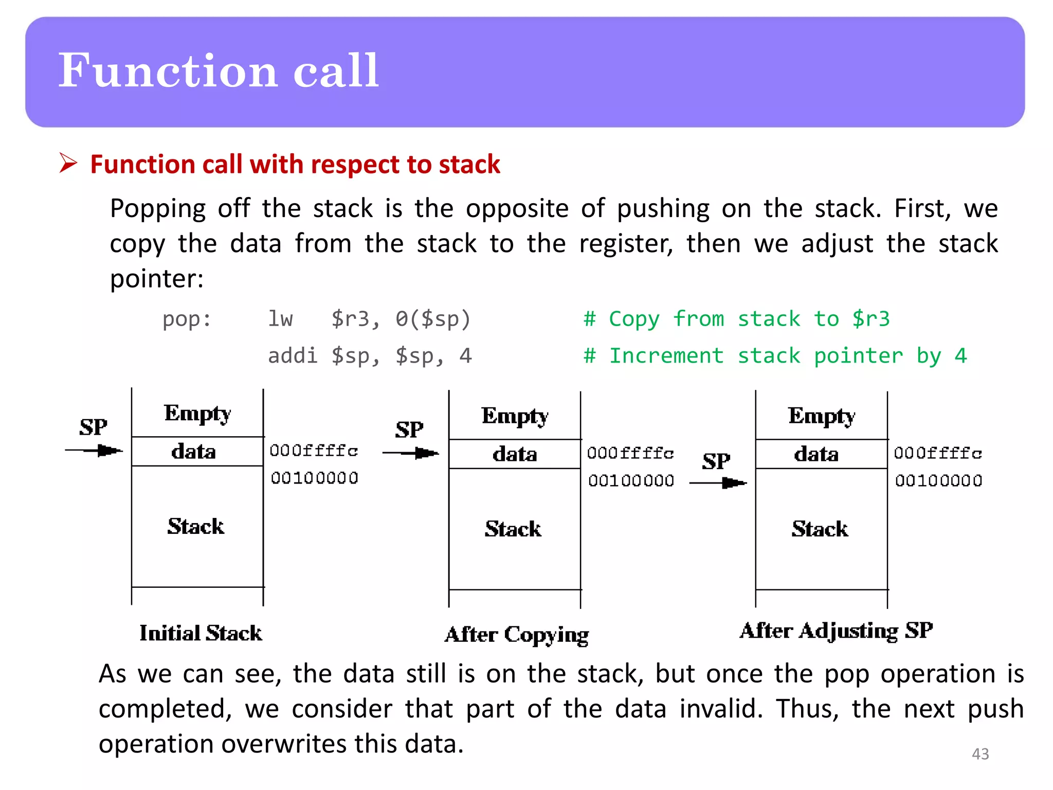 Function call with respect to stack
Popping off the stack is the opposite of pushing on the stack. First, we
copy the data from the stack to the register, then we adjust the stack
pointer:
pop: lw $r3, 0($sp) # Copy from stack to $r3
addi $sp, $sp, 4 # Increment stack pointer by 4
43
Function call
As we can see, the data still is on the stack, but once the pop operation is
completed, we consider that part of the data invalid. Thus, the next push
operation overwrites this data.
 