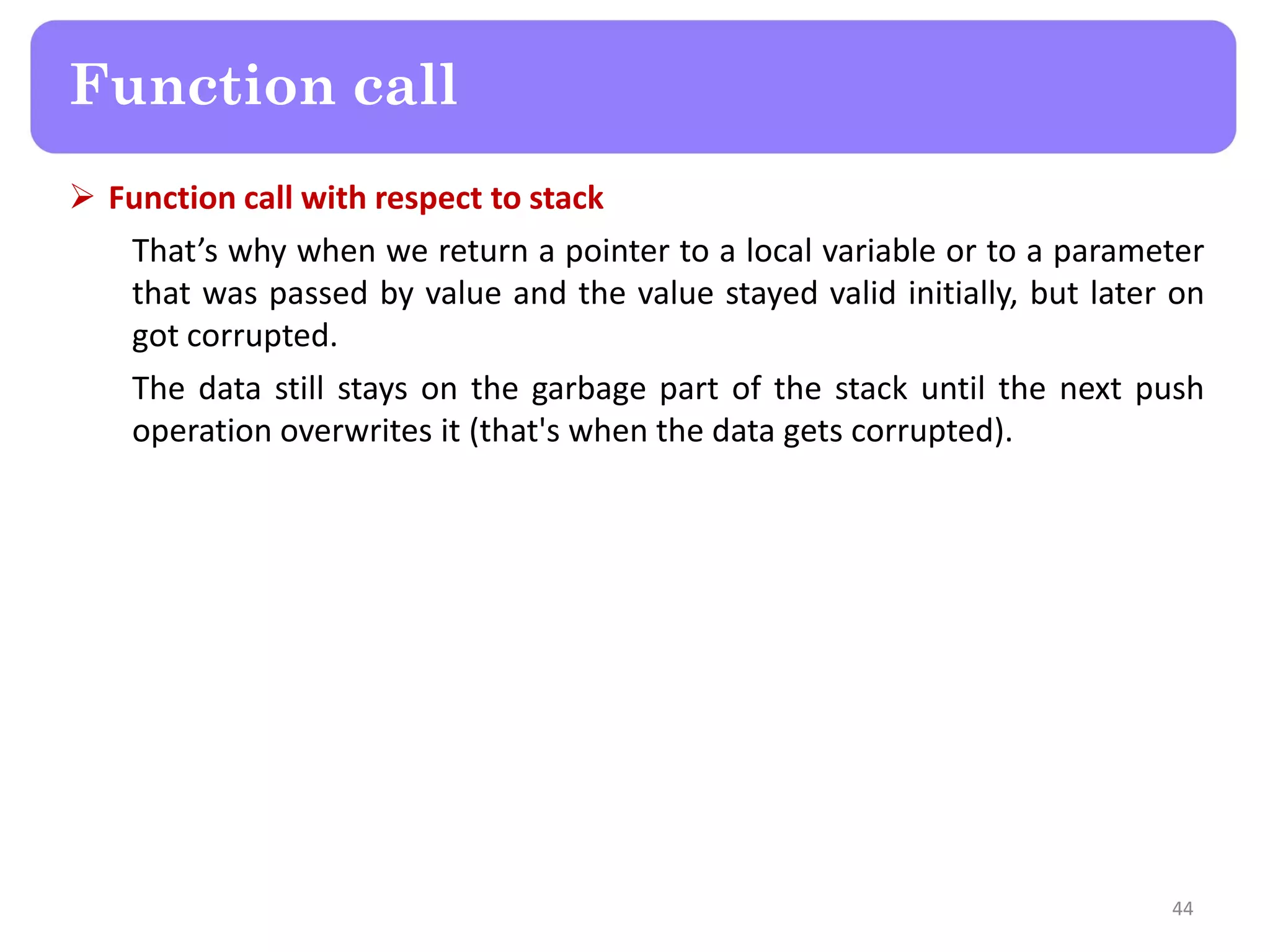  Function call with respect to stack
That’s why when we return a pointer to a local variable or to a parameter
that was passed by value and the value stayed valid initially, but later on
got corrupted.
The data still stays on the garbage part of the stack until the next push
operation overwrites it (that's when the data gets corrupted).
44
Function call
 
