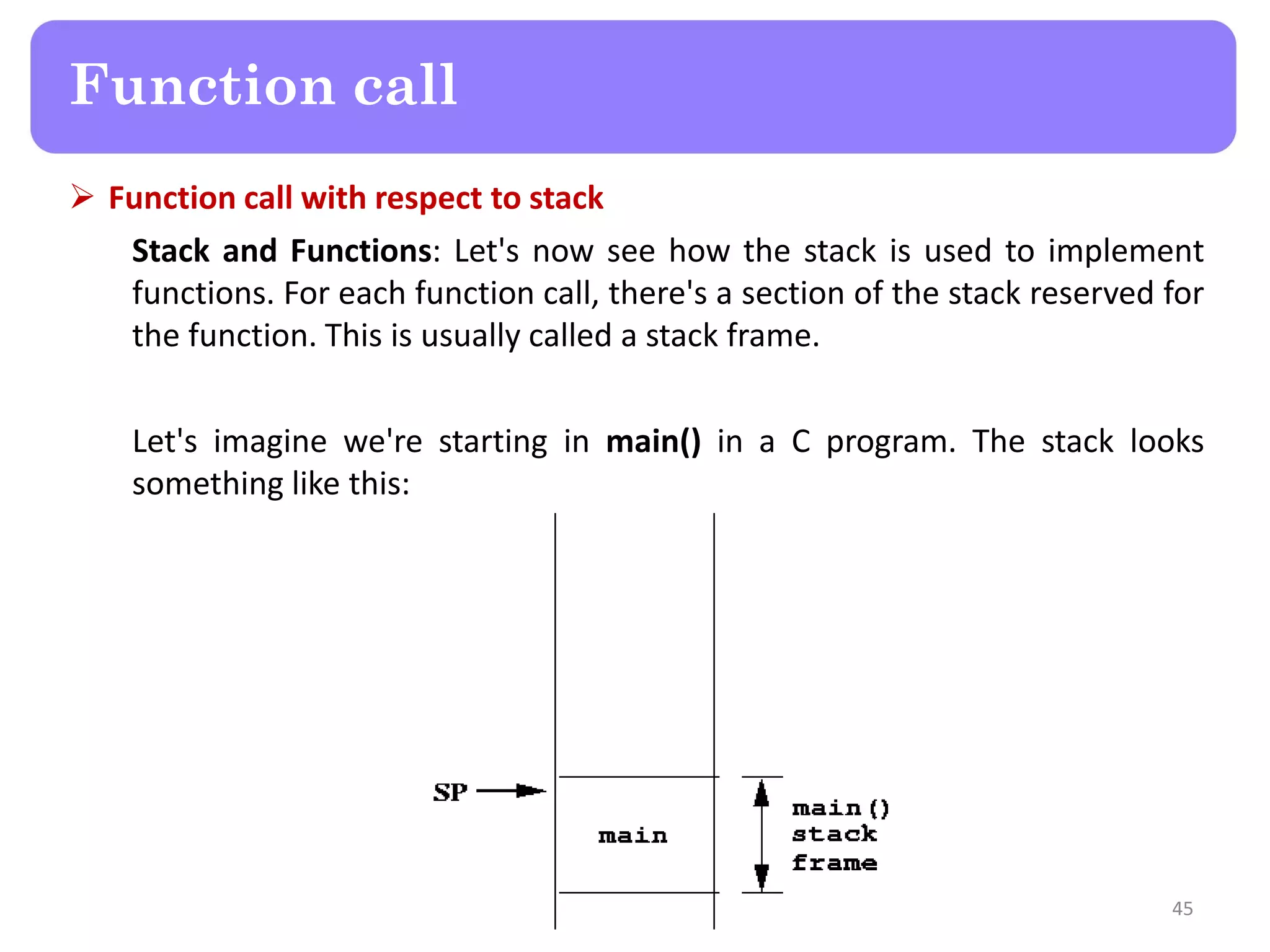  Function call with respect to stack
Stack and Functions: Let's now see how the stack is used to implement
functions. For each function call, there's a section of the stack reserved for
the function. This is usually called a stack frame.
Let's imagine we're starting in main() in a C program. The stack looks
something like this:
45
Function call
 