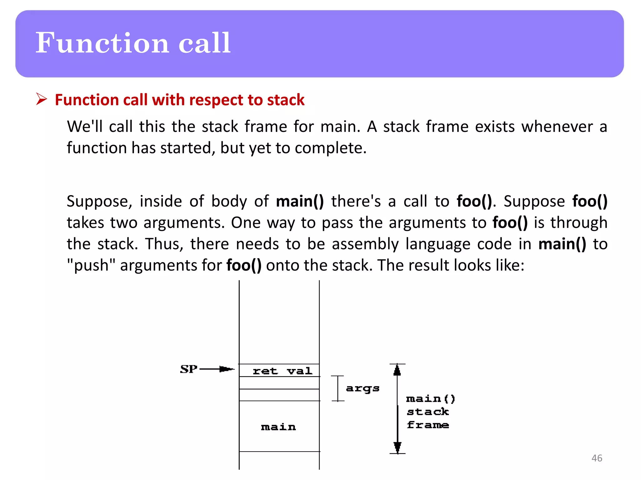  Function call with respect to stack
We'll call this the stack frame for main. A stack frame exists whenever a
function has started, but yet to complete.
Suppose, inside of body of main() there's a call to foo(). Suppose foo()
takes two arguments. One way to pass the arguments to foo() is through
the stack. Thus, there needs to be assembly language code in main() to
"push" arguments for foo() onto the stack. The result looks like:
46
Function call
 