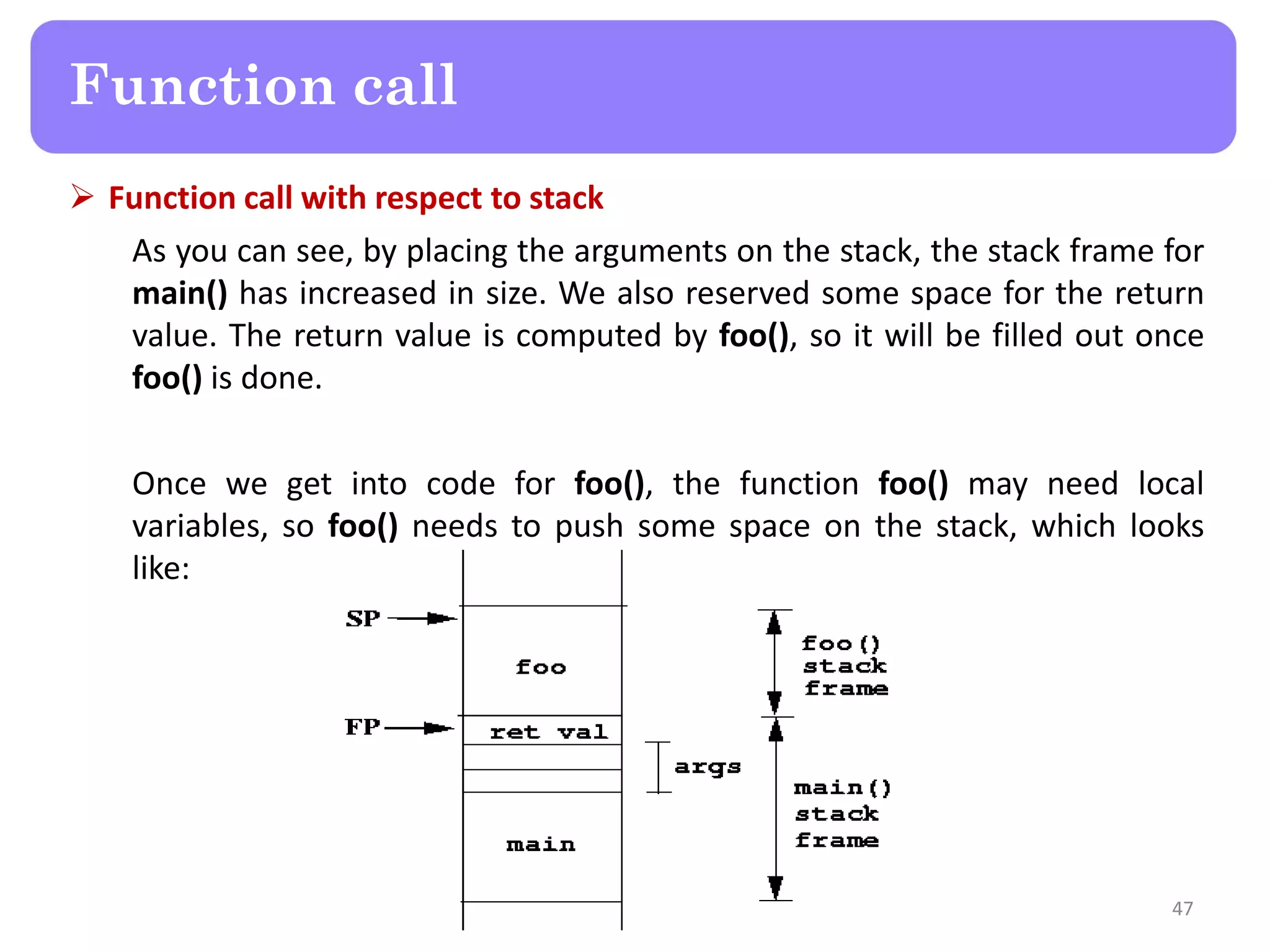  Function call with respect to stack
As you can see, by placing the arguments on the stack, the stack frame for
main() has increased in size. We also reserved some space for the return
value. The return value is computed by foo(), so it will be filled out once
foo() is done.
Once we get into code for foo(), the function foo() may need local
variables, so foo() needs to push some space on the stack, which looks
like:
47
Function call
 