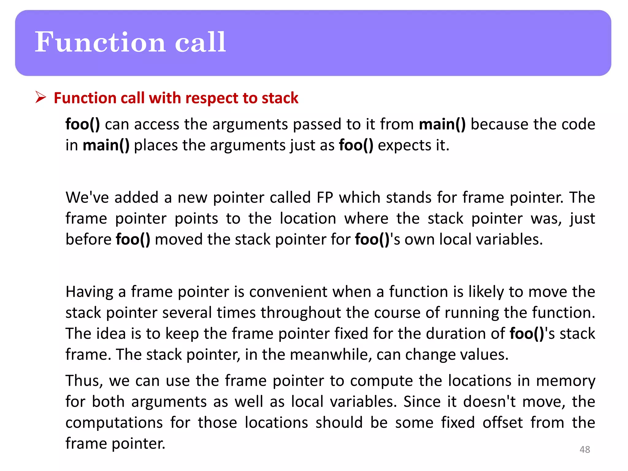  Function call with respect to stack
foo() can access the arguments passed to it from main() because the code
in main() places the arguments just as foo() expects it.
We've added a new pointer called FP which stands for frame pointer. The
frame pointer points to the location where the stack pointer was, just
before foo() moved the stack pointer for foo()'s own local variables.
Having a frame pointer is convenient when a function is likely to move the
stack pointer several times throughout the course of running the function.
The idea is to keep the frame pointer fixed for the duration of foo()'s stack
frame. The stack pointer, in the meanwhile, can change values.
Thus, we can use the frame pointer to compute the locations in memory
for both arguments as well as local variables. Since it doesn't move, the
computations for those locations should be some fixed offset from the
frame pointer. 48
Function call
 