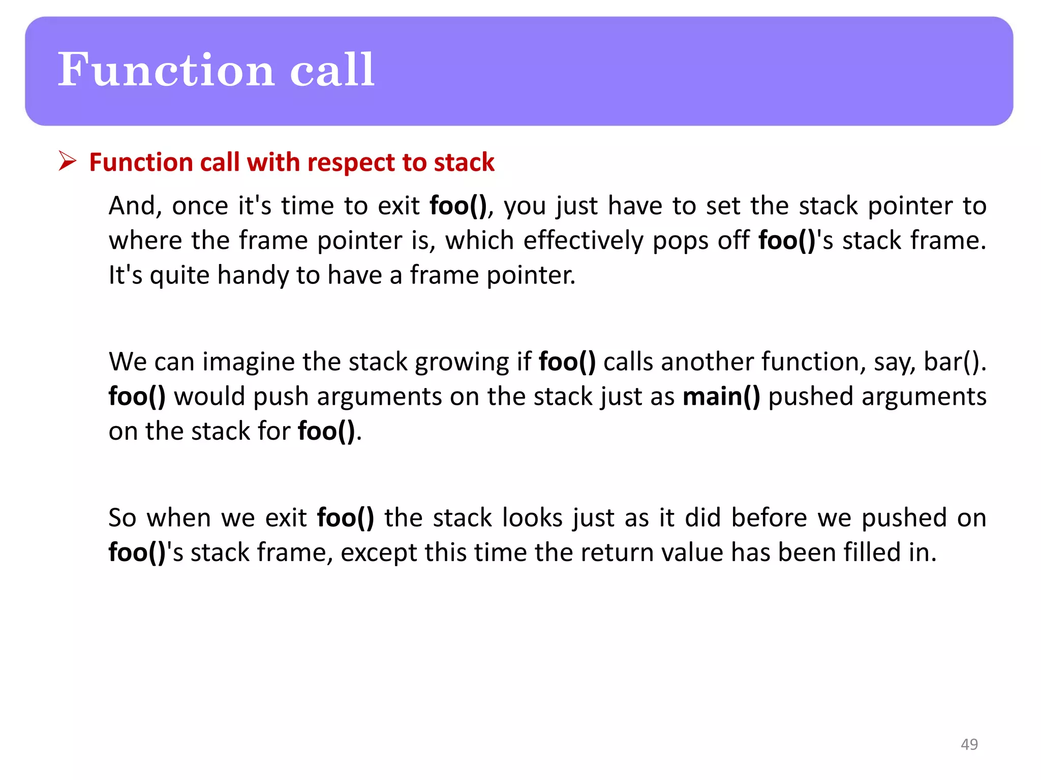  Function call with respect to stack
And, once it's time to exit foo(), you just have to set the stack pointer to
where the frame pointer is, which effectively pops off foo()'s stack frame.
It's quite handy to have a frame pointer.
We can imagine the stack growing if foo() calls another function, say, bar().
foo() would push arguments on the stack just as main() pushed arguments
on the stack for foo().
So when we exit foo() the stack looks just as it did before we pushed on
foo()'s stack frame, except this time the return value has been filled in.
49
Function call
 