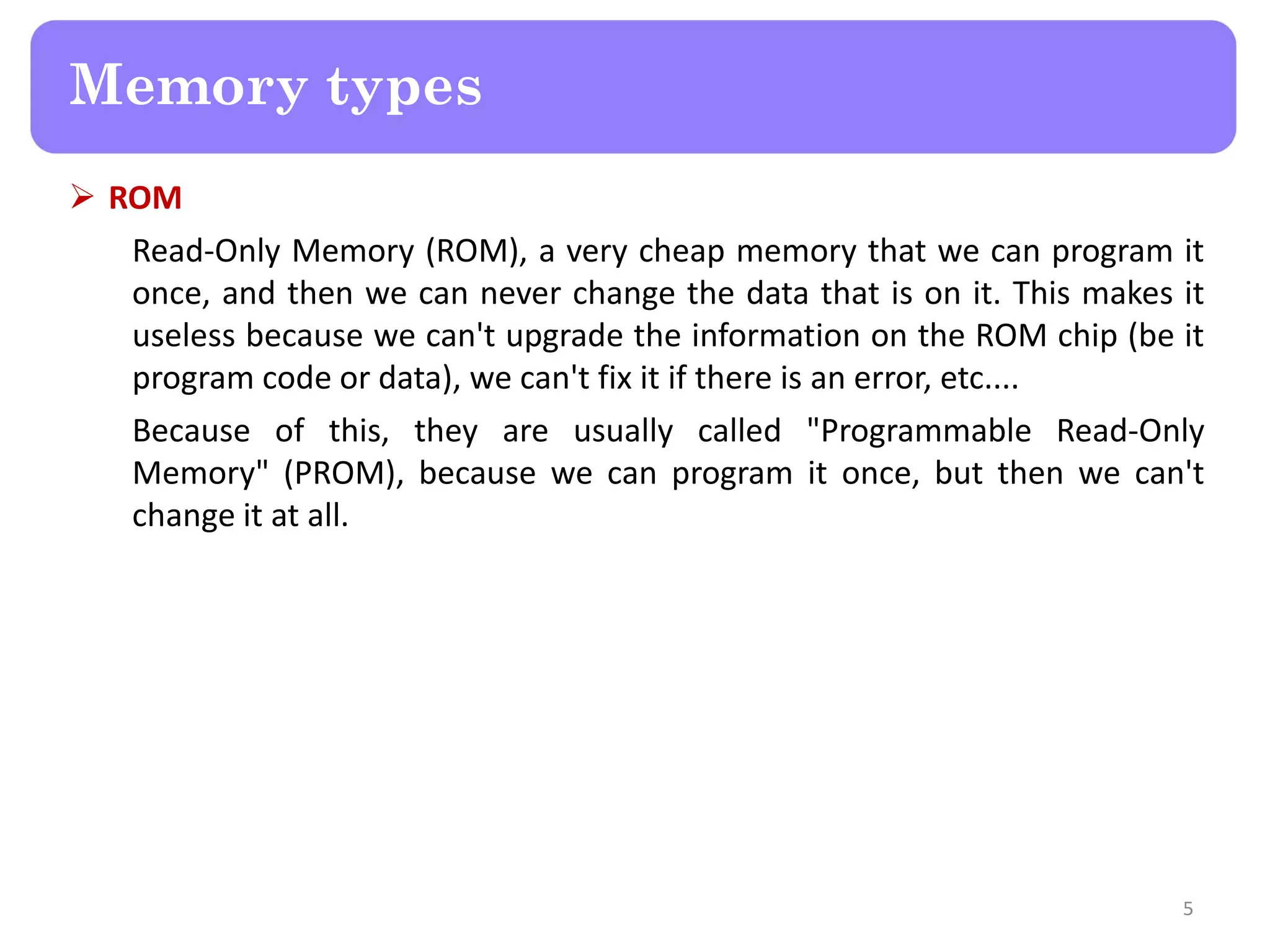  ROM
Read-Only Memory (ROM), a very cheap memory that we can program it
once, and then we can never change the data that is on it. This makes it
useless because we can't upgrade the information on the ROM chip (be it
program code or data), we can't fix it if there is an error, etc....
Because of this, they are usually called "Programmable Read-Only
Memory" (PROM), because we can program it once, but then we can't
change it at all.
5
Memory types
 