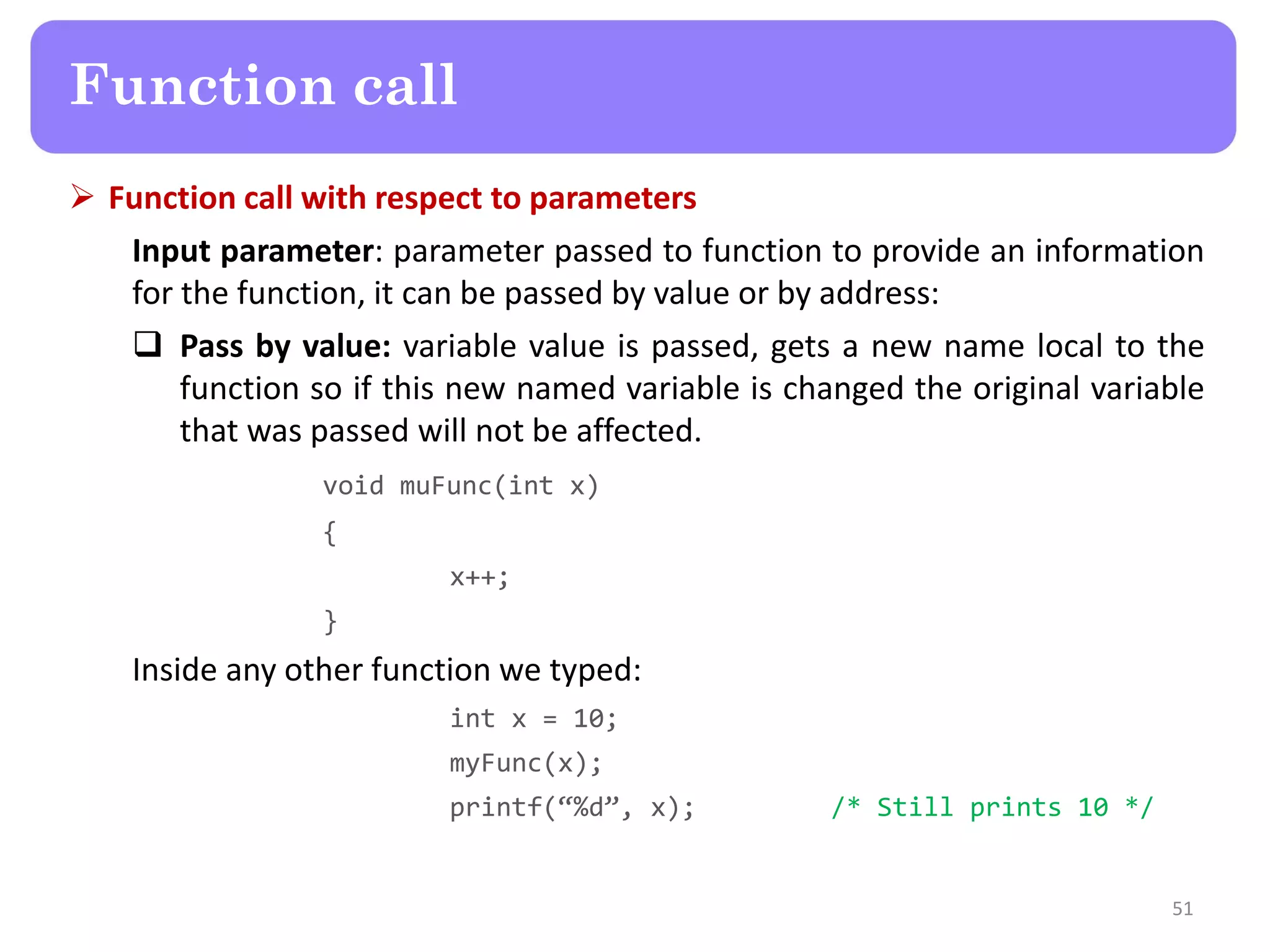  Function call with respect to parameters
Input parameter: parameter passed to function to provide an information
for the function, it can be passed by value or by address:
 Pass by value: variable value is passed, gets a new name local to the
function so if this new named variable is changed the original variable
that was passed will not be affected.
void muFunc(int x)
{
x++;
}
Inside any other function we typed:
int x = 10;
myFunc(x);
printf(“%d”, x); /* Still prints 10 */
51
Function call
 