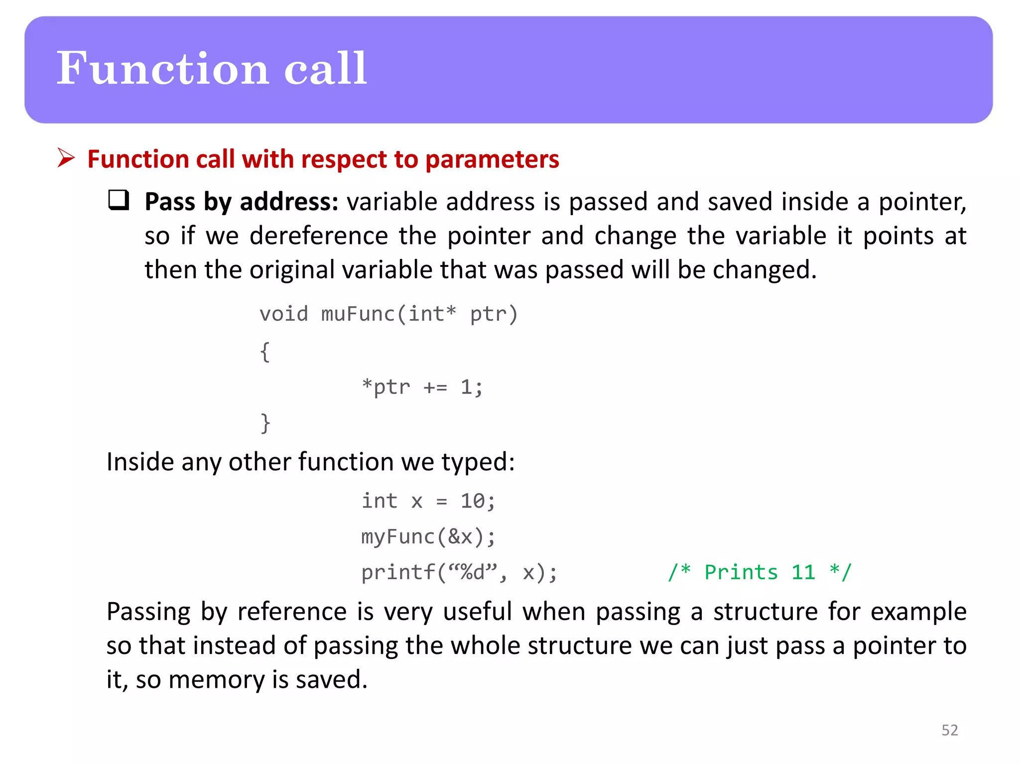  Function call with respect to parameters
 Pass by address: variable address is passed and saved inside a pointer,
so if we dereference the pointer and change the variable it points at
then the original variable that was passed will be changed.
void muFunc(int* ptr)
{
*ptr += 1;
}
Inside any other function we typed:
int x = 10;
myFunc(&x);
printf(“%d”, x); /* Prints 11 */
Passing by reference is very useful when passing a structure for example
so that instead of passing the whole structure we can just pass a pointer to
it, so memory is saved.
52
Function call
 