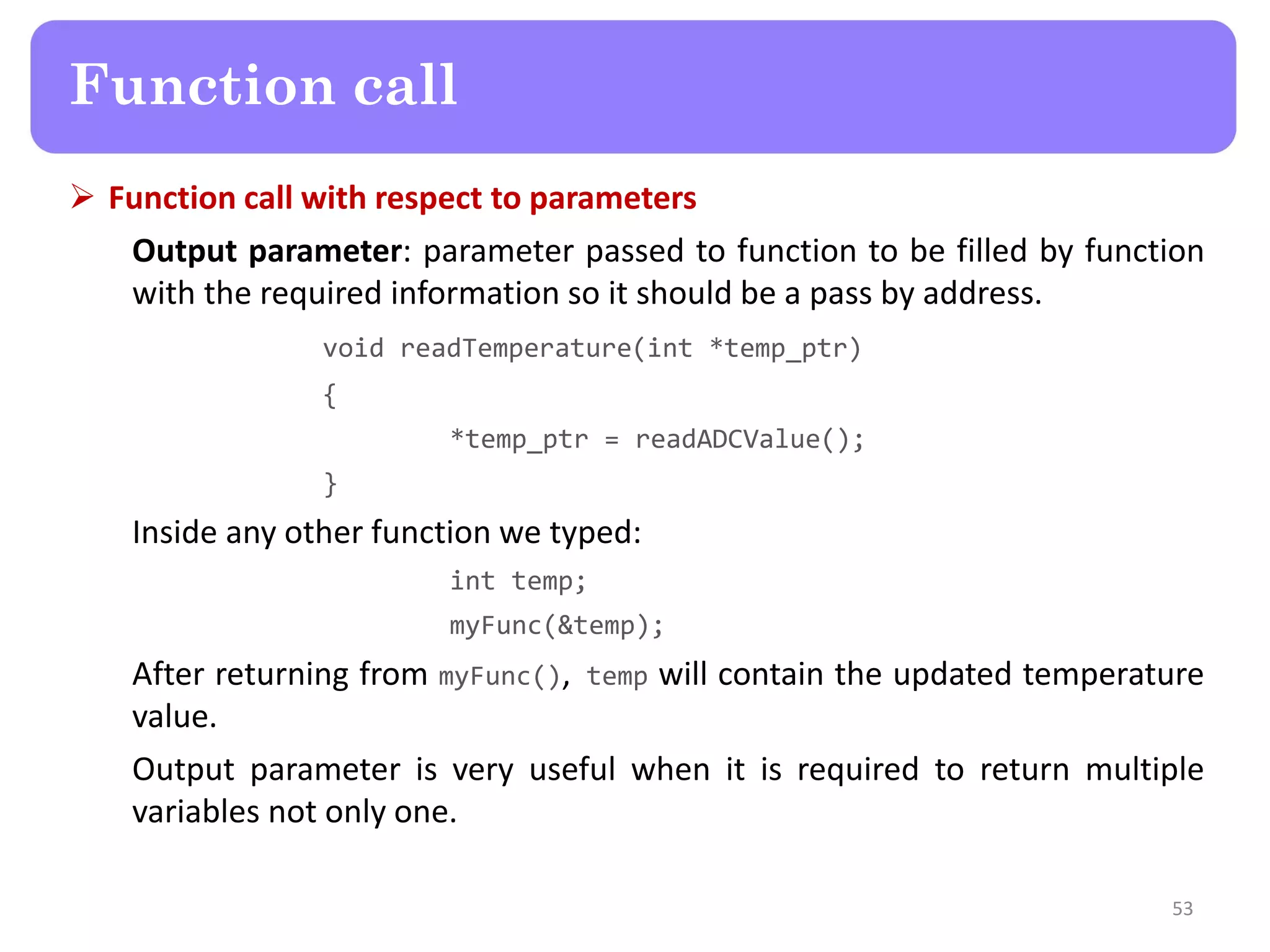 Function call with respect to parameters
Output parameter: parameter passed to function to be filled by function
with the required information so it should be a pass by address.
void readTemperature(int *temp_ptr)
{
*temp_ptr = readADCValue();
}
Inside any other function we typed:
int temp;
myFunc(&temp);
After returning from myFunc(), temp will contain the updated temperature
value.
Output parameter is very useful when it is required to return multiple
variables not only one.
53
Function call
 