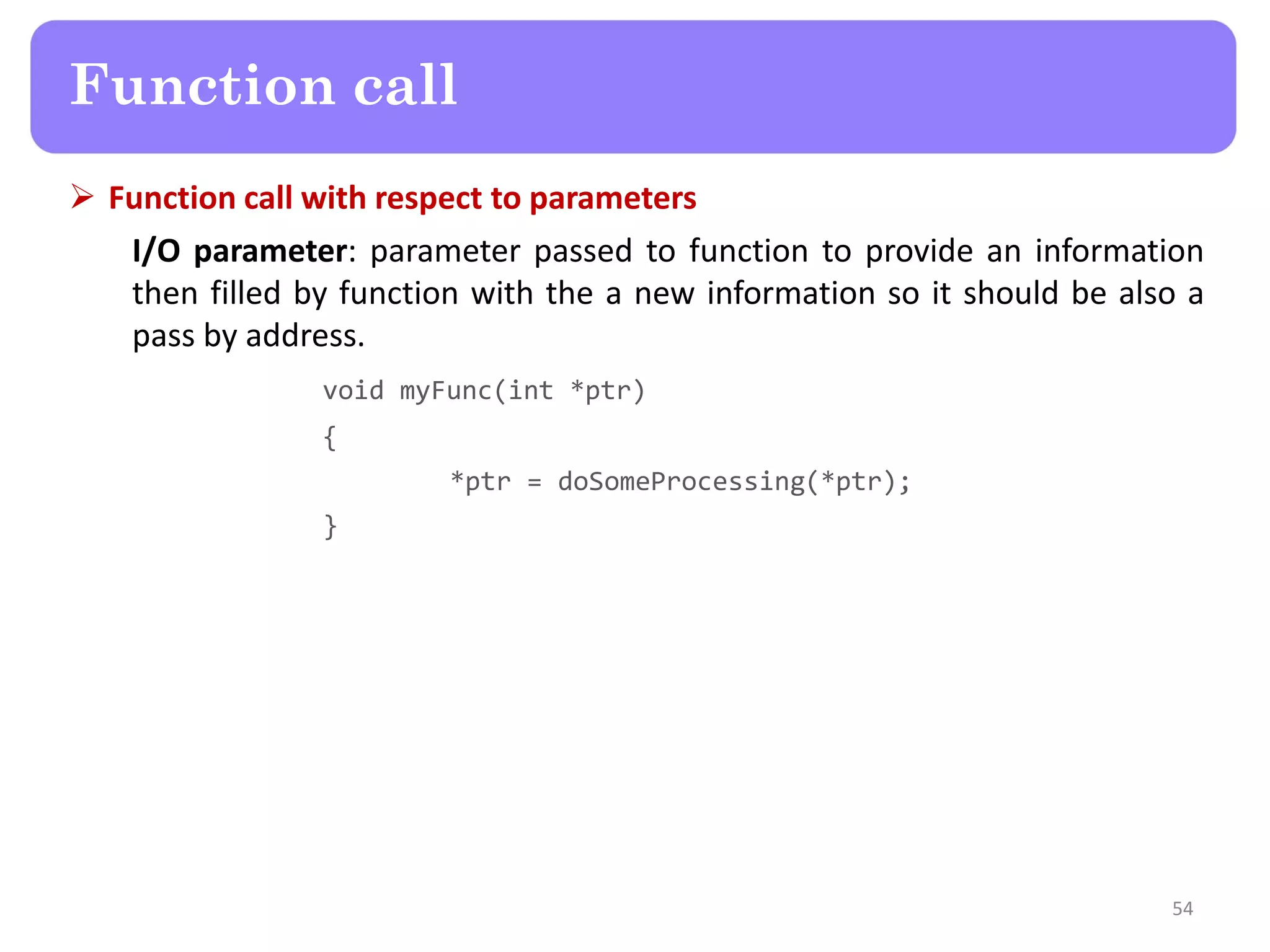  Function call with respect to parameters
I/O parameter: parameter passed to function to provide an information
then filled by function with the a new information so it should be also a
pass by address.
void myFunc(int *ptr)
{
*ptr = doSomeProcessing(*ptr);
}
54
Function call
 