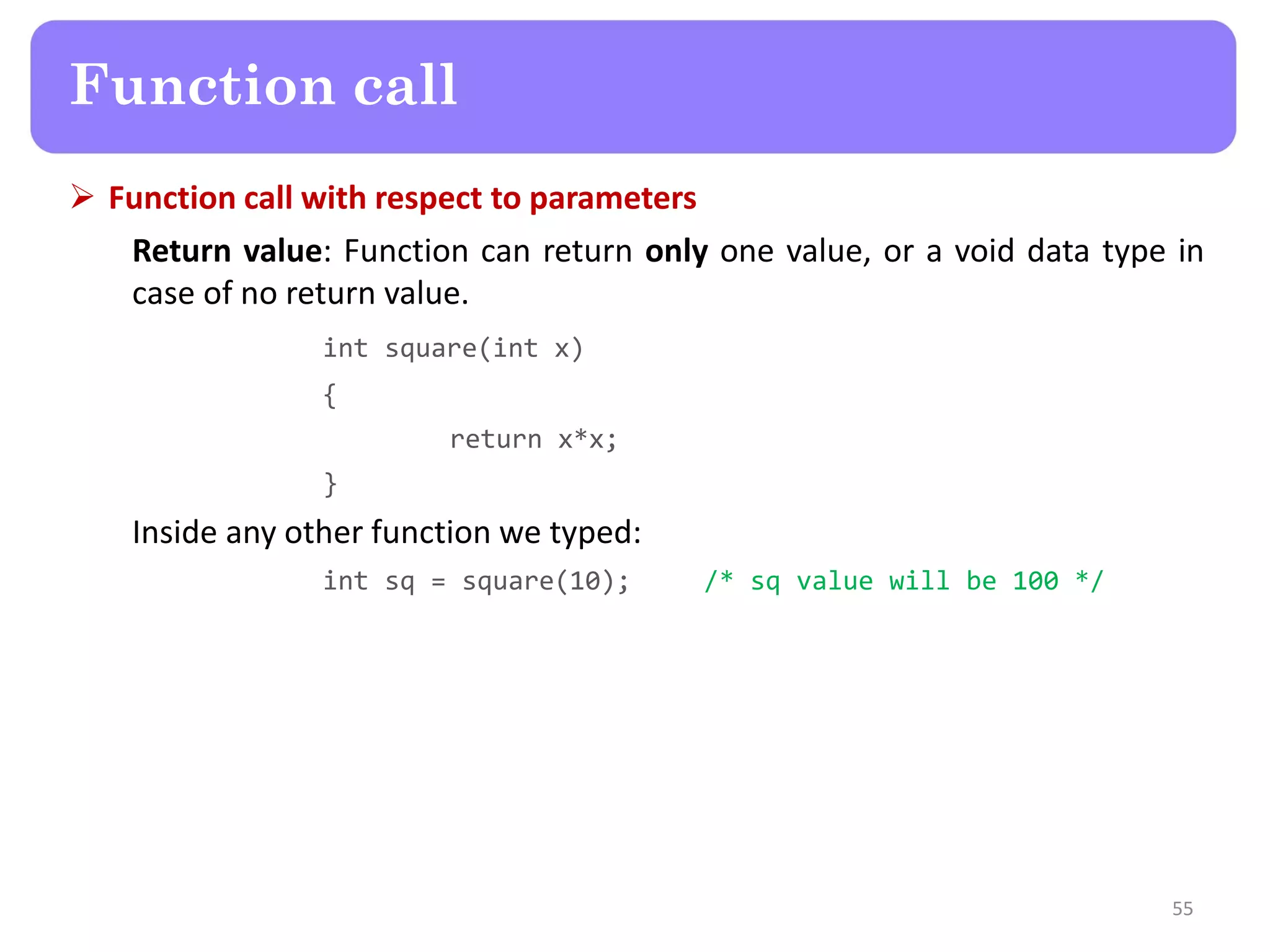  Function call with respect to parameters
Return value: Function can return only one value, or a void data type in
case of no return value.
int square(int x)
{
return x*x;
}
Inside any other function we typed:
int sq = square(10); /* sq value will be 100 */
55
Function call
 