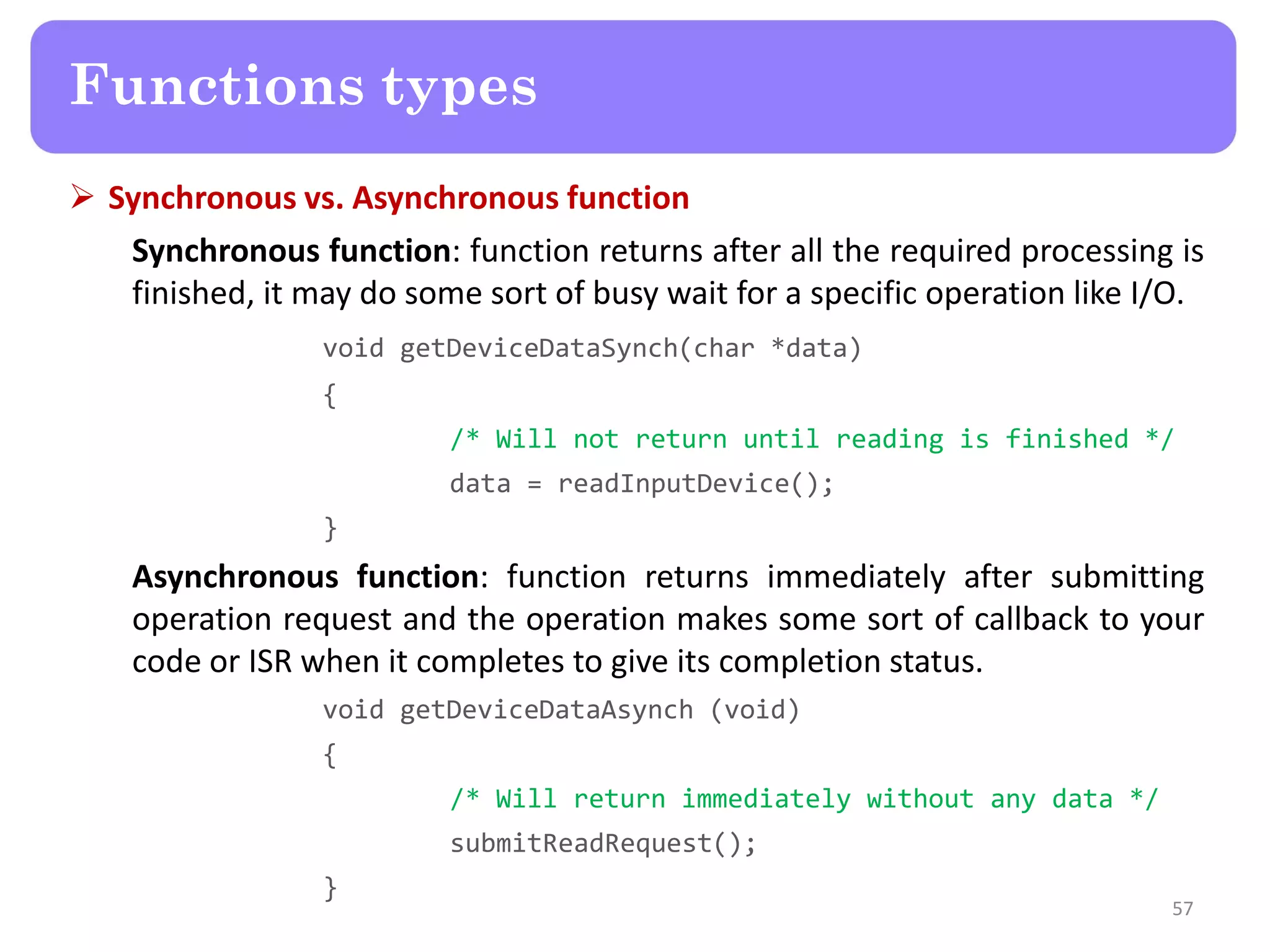  Synchronous vs. Asynchronous function
Synchronous function: function returns after all the required processing is
finished, it may do some sort of busy wait for a specific operation like I/O.
void getDeviceDataSynch(char *data)
{
/* Will not return until reading is finished */
data = readInputDevice();
}
Asynchronous function: function returns immediately after submitting
operation request and the operation makes some sort of callback to your
code or ISR when it completes to give its completion status.
void getDeviceDataAsynch (void)
{
/* Will return immediately without any data */
submitReadRequest();
}
57
Functions types
 