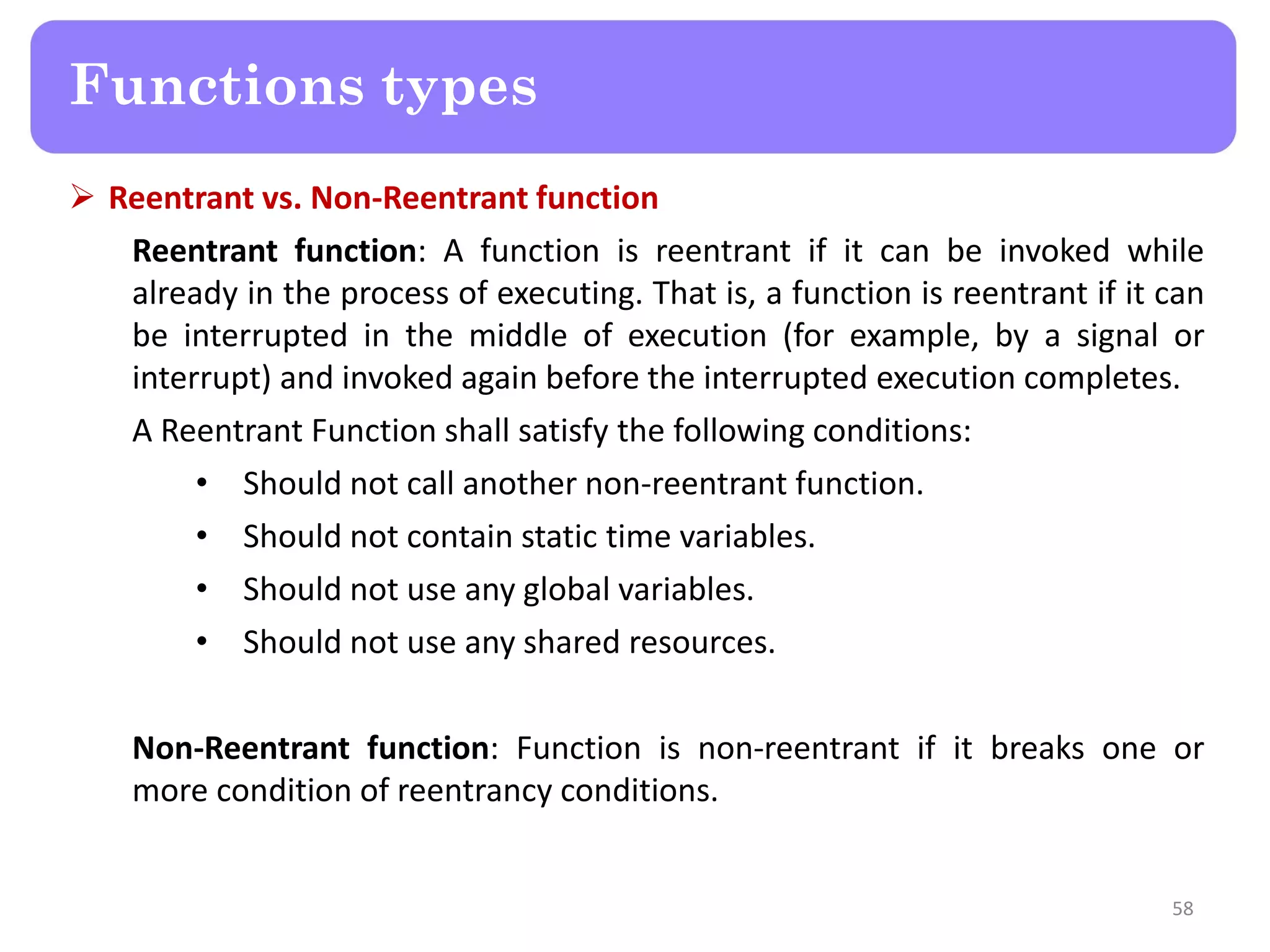  Reentrant vs. Non-Reentrant function
Reentrant function: A function is reentrant if it can be invoked while
already in the process of executing. That is, a function is reentrant if it can
be interrupted in the middle of execution (for example, by a signal or
interrupt) and invoked again before the interrupted execution completes.
A Reentrant Function shall satisfy the following conditions:
• Should not call another non-reentrant function.
• Should not contain static time variables.
• Should not use any global variables.
• Should not use any shared resources.
Non-Reentrant function: Function is non-reentrant if it breaks one or
more condition of reentrancy conditions.
58
Functions types
 