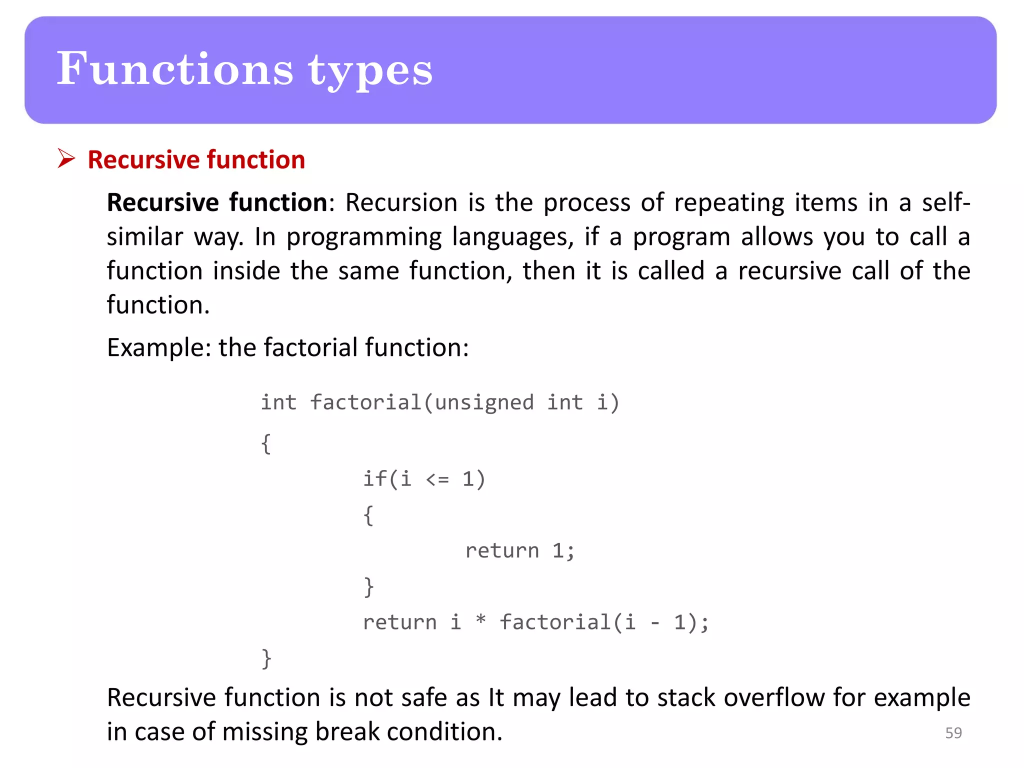 Recursive function
Recursive function: Recursion is the process of repeating items in a self-
similar way. In programming languages, if a program allows you to call a
function inside the same function, then it is called a recursive call of the
function.
Example: the factorial function:
int factorial(unsigned int i)
{
if(i <= 1)
{
return 1;
}
return i * factorial(i - 1);
}
Recursive function is not safe as It may lead to stack overflow for example
in case of missing break condition. 59
Functions types
 