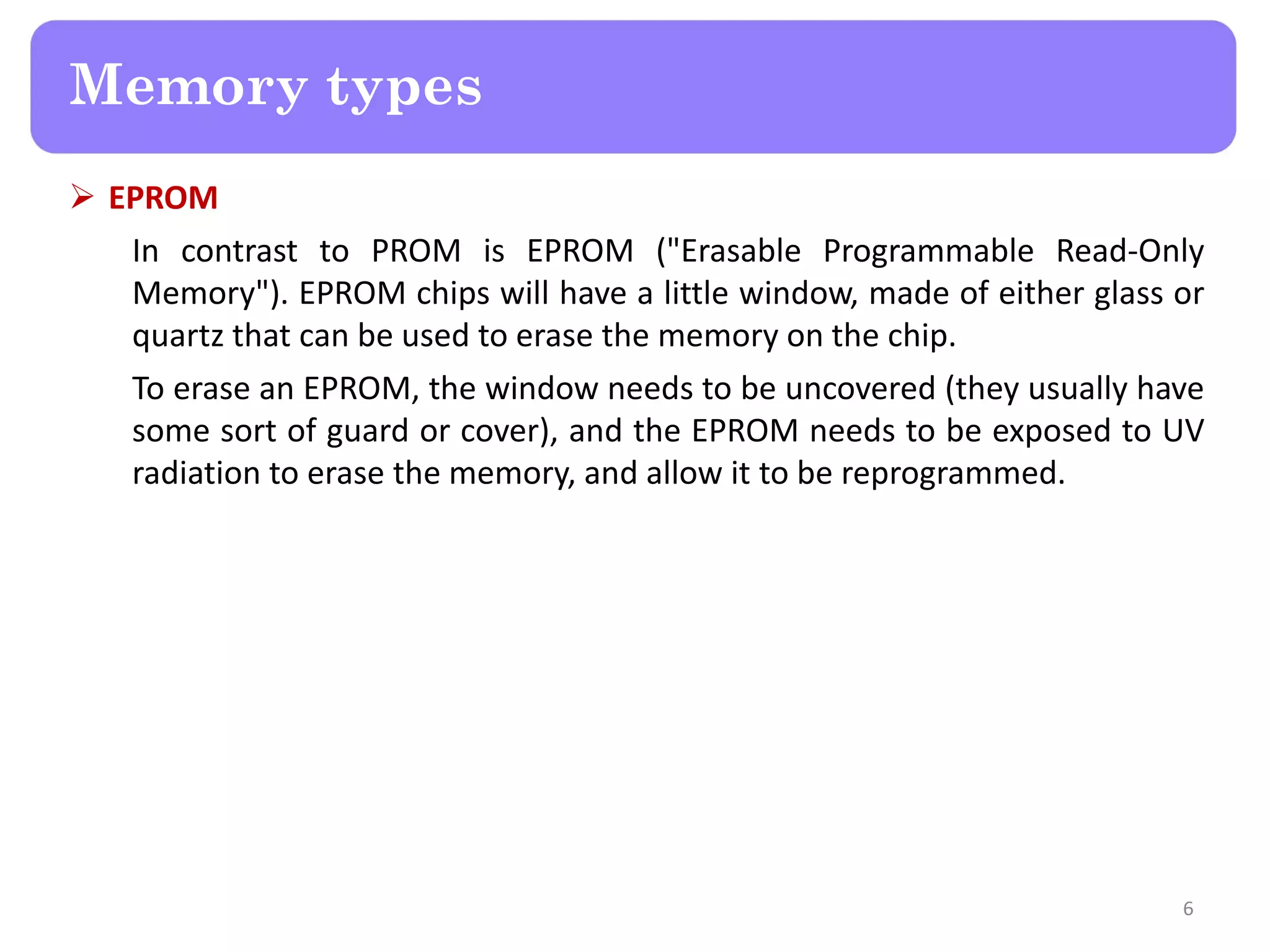  EPROM
In contrast to PROM is EPROM ("Erasable Programmable Read-Only
Memory"). EPROM chips will have a little window, made of either glass or
quartz that can be used to erase the memory on the chip.
To erase an EPROM, the window needs to be uncovered (they usually have
some sort of guard or cover), and the EPROM needs to be exposed to UV
radiation to erase the memory, and allow it to be reprogrammed.
6
Memory types
 