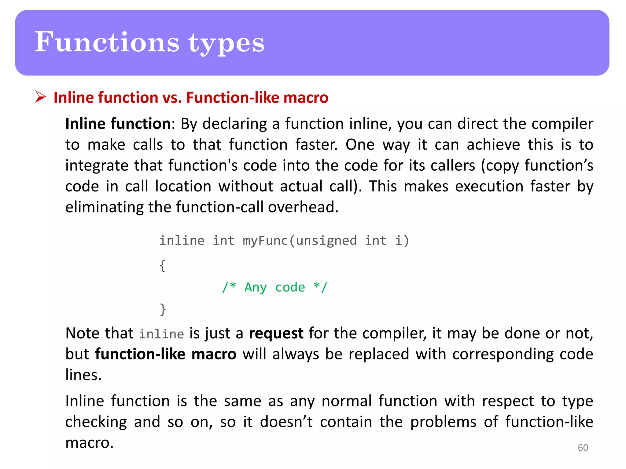  Inline function vs. Function-like macro
Inline function: By declaring a function inline, you can direct the compiler
to make calls to that function faster. One way it can achieve this is to
integrate that function's code into the code for its callers (copy function’s
code in call location without actual call). This makes execution faster by
eliminating the function-call overhead.
inline int myFunc(unsigned int i)
{
/* Any code */
}
Note that inline is just a request for the compiler, it may be done or not,
but function-like macro will always be replaced with corresponding code
lines.
Inline function is the same as any normal function with respect to type
checking and so on, so it doesn’t contain the problems of function-like
macro. 60
Functions types
 