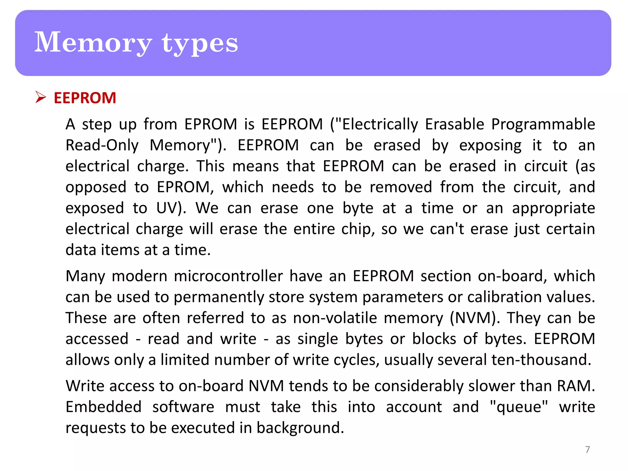  EEPROM
A step up from EPROM is EEPROM ("Electrically Erasable Programmable
Read-Only Memory"). EEPROM can be erased by exposing it to an
electrical charge. This means that EEPROM can be erased in circuit (as
opposed to EPROM, which needs to be removed from the circuit, and
exposed to UV). We can erase one byte at a time or an appropriate
electrical charge will erase the entire chip, so we can't erase just certain
data items at a time.
Many modern microcontroller have an EEPROM section on-board, which
can be used to permanently store system parameters or calibration values.
These are often referred to as non-volatile memory (NVM). They can be
accessed - read and write - as single bytes or blocks of bytes. EEPROM
allows only a limited number of write cycles, usually several ten-thousand.
Write access to on-board NVM tends to be considerably slower than RAM.
Embedded software must take this into account and "queue" write
requests to be executed in background.
7
Memory types
 