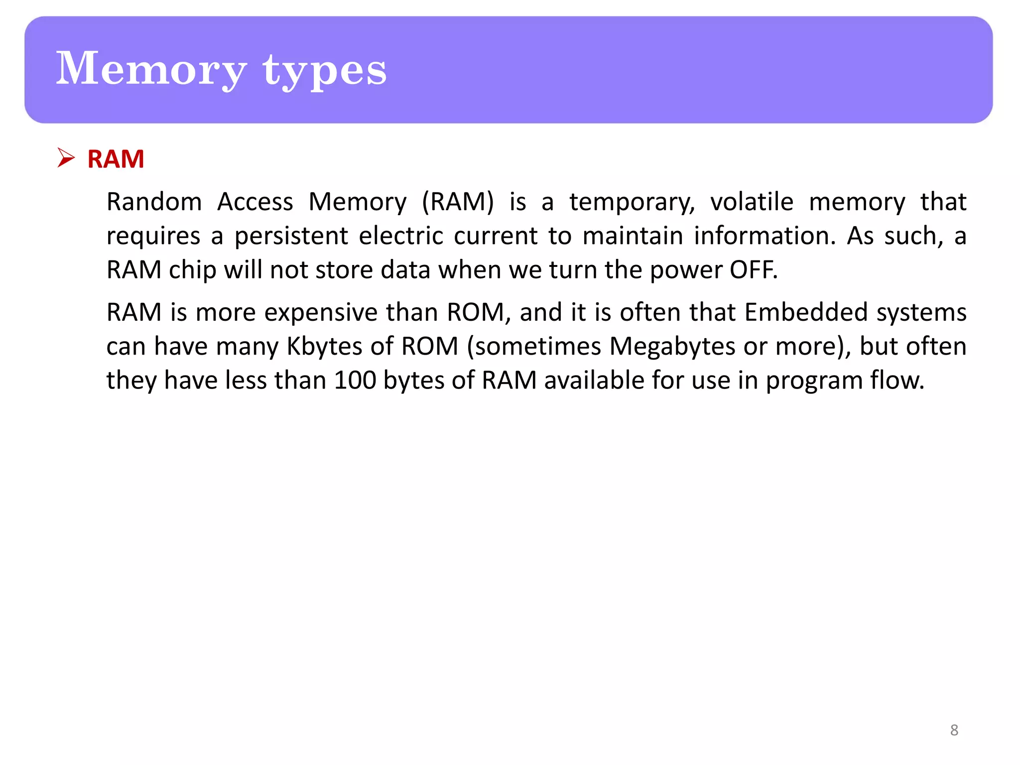  RAM
Random Access Memory (RAM) is a temporary, volatile memory that
requires a persistent electric current to maintain information. As such, a
RAM chip will not store data when we turn the power OFF.
RAM is more expensive than ROM, and it is often that Embedded systems
can have many Kbytes of ROM (sometimes Megabytes or more), but often
they have less than 100 bytes of RAM available for use in program flow.
8
Memory types
 