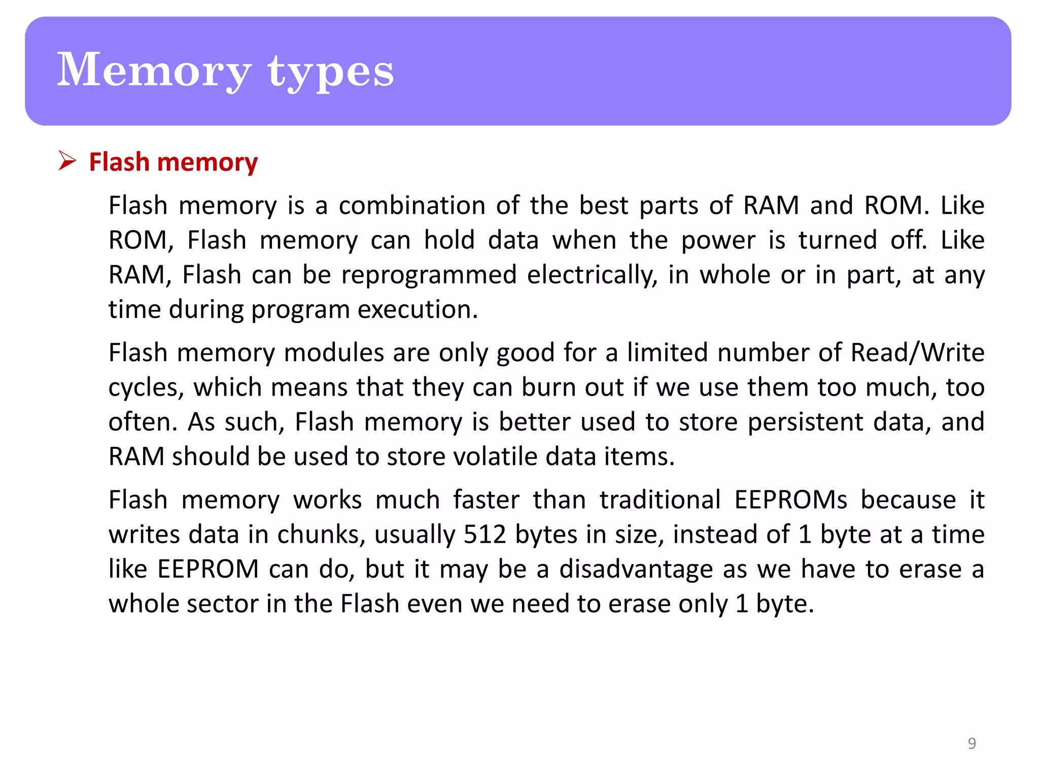  Flash memory
Flash memory is a combination of the best parts of RAM and ROM. Like
ROM, Flash memory can hold data when the power is turned off. Like
RAM, Flash can be reprogrammed electrically, in whole or in part, at any
time during program execution.
Flash memory modules are only good for a limited number of Read/Write
cycles, which means that they can burn out if we use them too much, too
often. As such, Flash memory is better used to store persistent data, and
RAM should be used to store volatile data items.
Flash memory works much faster than traditional EEPROMs because it
writes data in chunks, usually 512 bytes in size, instead of 1 byte at a time
like EEPROM can do, but it may be a disadvantage as we have to erase a
whole sector in the Flash even we need to erase only 1 byte.
9
Memory types
 