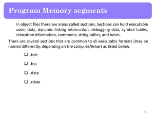 In object files there are areas called sections. Sections can hold executable
code, data, dynamic linking information, debugging data, symbol tables,
relocation information, comments, string tables, and notes.
There are several sections that are common to all executable formats (may be
named differently, depending on the compiler/linker) as listed below:
 .text
 .bss
 .data
 .rdata
11
Program Memory segments
 