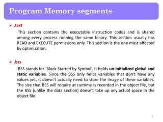  .text
This section contains the executable instruction codes and is shared
among every process running the same binary. This section usually has
READ and EXECUTE permissions only. This section is the one most affected
by optimization.
 .bss
BSS stands for ‘Block Started by Symbol’. It holds un-initialized global and
static variables. Since the BSS only holds variables that don't have any
values yet, it doesn't actually need to store the image of these variables.
The size that BSS will require at runtime is recorded in the object file, but
the BSS (unlike the data section) doesn't take up any actual space in the
object file.
12
Program Memory segments
 
