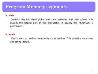  .data
Contains the initialized global and static variables and their values. It is
usually the largest part of the executable. It usually has READ/WRITE
permissions.
 .rdata
Also known as .rodata (read-only data) section. This contains constants
and string literals.
13
Program Memory segments
 