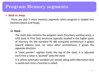  Stack vs. Heap
There are also 2 more memory segments when program is loaded into
memory (Stack and Heap).
 Stack:
The stack area contains the program stack (functions working area), a
LIFO (Last In First Out) structure, typically located in the higher parts
of memory. On the standard PC x86 computer architecture it grows
toward address zero, on some other architectures it grows the
opposite direction.
A “stack pointer” register tracks the top of the stack, it is adjusted
each time a value is “pushed” onto the stack.
It is where automatic variables are stored, along with information that
is saved each time a function is called.
14
Program Memory segments
 