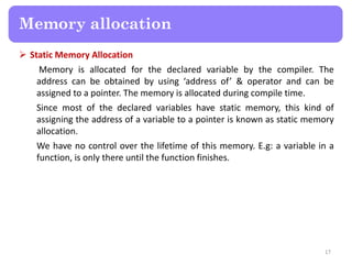  Static Memory Allocation
Memory is allocated for the declared variable by the compiler. The
address can be obtained by using ‘address of’ & operator and can be
assigned to a pointer. The memory is allocated during compile time.
Since most of the declared variables have static memory, this kind of
assigning the address of a variable to a pointer is known as static memory
allocation.
We have no control over the lifetime of this memory. E.g: a variable in a
function, is only there until the function finishes.
17
Memory allocation
 