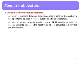  Dynamic Memory Allocation Problems
malloc(0) is implementation defined, it can return NULL or it can return a
valid pointer to be used in free() but shouldn’t be dereferenced.
malloc(-10) or any negative number returns NULL pointer as malloc()
accepts unsigned values, so the negative number is converted to a very big
positive number.
22
Memory allocation
 