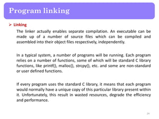  Linking
The linker actually enables separate compilation. An executable can be
made up of a number of source files which can be compiled and
assembled into their object files respectively, independently.
In a typical system, a number of programs will be running. Each program
relies on a number of functions, some of which will be standard C library
functions, like printf(), malloc(), strcpy(), etc. and some are non-standard
or user defined functions.
If every program uses the standard C library, it means that each program
would normally have a unique copy of this particular library present within
it. Unfortunately, this result in wasted resources, degrade the efficiency
and performance.
24
Program linking
 