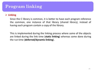  Linking
Since the C library is common, it is better to have each program reference
the common, one instance of that library (shared library), instead of
having each program contain a copy of the library.
This is implemented during the linking process where some of the objects
are linked during the link time (static linking) whereas some done during
the run time (deferred/dynamic linking).
25
Program linking
 