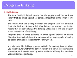  Static Linking
The term ‘statically linked’ means that the program and the particular
library that it’s linked against are combined together by the linker at link
time.
This means that the binding between the program and the particular
library is fixed and known at link time before the program run. It also
means that we can't change this binding, unless we re-link the program
with a new version of the library.
Programs that are linked statically are linked against archives of objects
(libraries) that typically have the extension of .a. An example of such a
collection of objects is the standard C library, libc.a.
You might consider linking a program statically for example, in cases where
you weren't sure whether the correct version of a library will be available
at runtime, or if you were testing a new version of a library that you don't
yet want to install as shared.
26
Program linking
 
