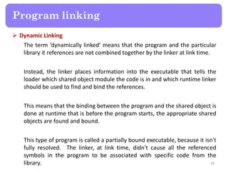 Dynamic Linking
The term ‘dynamically linked’ means that the program and the particular
library it references are not combined together by the linker at link time.
Instead, the linker places information into the executable that tells the
loader which shared object module the code is in and which runtime linker
should be used to find and bind the references.
This means that the binding between the program and the shared object is
done at runtime that is before the program starts, the appropriate shared
objects are found and bound.
This type of program is called a partially bound executable, because it isn't
fully resolved. The linker, at link time, didn't cause all the referenced
symbols in the program to be associated with specific code from the
library. 28
Program linking
 