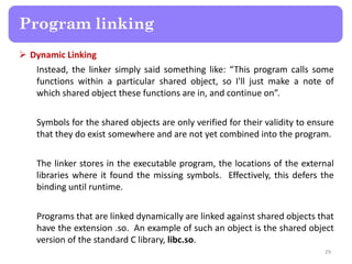  Dynamic Linking
Instead, the linker simply said something like: “This program calls some
functions within a particular shared object, so I'll just make a note of
which shared object these functions are in, and continue on”.
Symbols for the shared objects are only verified for their validity to ensure
that they do exist somewhere and are not yet combined into the program.
The linker stores in the executable program, the locations of the external
libraries where it found the missing symbols. Effectively, this defers the
binding until runtime.
Programs that are linked dynamically are linked against shared objects that
have the extension .so. An example of such an object is the shared object
version of the standard C library, libc.so.
29
Program linking
 