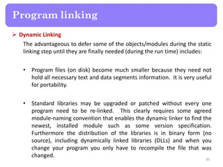  Dynamic Linking
The advantageous to defer some of the objects/modules during the static
linking step until they are finally needed (during the run time) includes:
• Program files (on disk) become much smaller because they need not
hold all necessary text and data segments information. It is very useful
for portability.
• Standard libraries may be upgraded or patched without every one
program need to be re-linked. This clearly requires some agreed
module-naming convention that enables the dynamic linker to find the
newest, installed module such as some version specification.
Furthermore the distribution of the libraries is in binary form (no
source), including dynamically linked libraries (DLLs) and when you
change your program you only have to recompile the file that was
changed.
30
Program linking
 