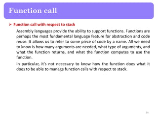  Function call with respect to stack
Assembly languages provide the ability to support functions. Functions are
perhaps the most fundamental language feature for abstraction and code
reuse. It allows us to refer to some piece of code by a name. All we need
to know is how many arguments are needed, what type of arguments, and
what the function returns, and what the function computes to use the
function.
In particular, it's not necessary to know how the function does what it
does to be able to manage function calls with respect to stack.
34
Function call
 