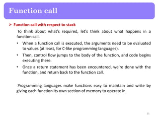  Function call with respect to stack
To think about what's required, let's think about what happens in a
function call.
• When a function call is executed, the arguments need to be evaluated
to values (at least, for C-like programming languages).
• Then, control flow jumps to the body of the function, and code begins
executing there.
• Once a return statement has been encountered, we're done with the
function, and return back to the function call.
Programming languages make functions easy to maintain and write by
giving each function its own section of memory to operate in.
35
Function call
 