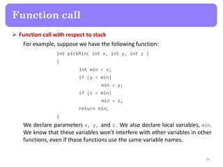  Function call with respect to stack
For example, suppose we have the following function:
int pickMin( int x, int y, int z )
{
int min = x;
if (y < min)
min = y;
if (z < min)
min = z;
return min;
}
We declare parameters x, y, and z. We also declare local variables, min.
We know that these variables won't interfere with other variables in other
functions, even if those functions use the same variable names.
36
Function call
 