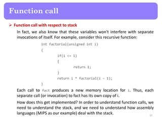  Function call with respect to stack
In fact, we also know that these variables won't interfere with separate
invocations of itself. For example, consider this recursive function:
int factorial(unsigned int i)
{
if(i <= 1)
{
return 1;
}
return i * factorial(i - 1);
}
Each call to fact produces a new memory location for i. Thus, each
separate call (or invocation) to fact has its own copy of i.
How does this get implemented? In order to understand function calls, we
need to understand the stack, and we need to understand how assembly
languages (MIPS as our example) deal with the stack. 37
Function call
 