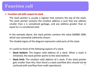  Function call with respect to stack
The stack pointer is usually a register that contains the top of the stack.
The stack pointer contains the smallest address x such that any address
smaller than x is considered garbage, and any address greater than or
equal to x is considered valid.
In the example above, the stack pointer contains the value 0x0000 1000,
which was somewhat arbitrarily chosen.
The shaded region of the diagram represents valid parts of the stack.
It's useful to think of the following aspects of a stack:
• Stack bottom: The largest valid address of a stack. When a stack is
initialized, the stack pointer points to the stack bottom.
• Stack limit: The smallest valid address of a stack. If the stack pointer
gets smaller than this, then there's a stack overflow (this should not be
confused with overflow from math operations). 39
Function call
 