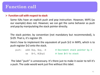 Function call with respect to stack
Some ISAs have an explicit push and pop instruction. However, MIPS (as
our example) does not. However, we can get the same behavior as push
and pop by manipulating the stack pointer directly.
The stack pointer, by convention (not mandatory but recommended), is
$r29. That is, it's register 29.
Here's how to implement the equivalent of push $r2 in MIPS, which is to
push register $r2 onto the stack.
push: addi $sp, $sp, -4 # Decrement stack pointer by 4
sw $r3, 0($sp) # Save $r3 to stack
The label "push" is unnecessary. It's there just to make it easier to tell it's
a push. The code would work just fine without this label.
41
Function call
 
