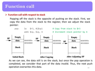  Function call with respect to stack
Popping off the stack is the opposite of pushing on the stack. First, we
copy the data from the stack to the register, then we adjust the stack
pointer:
pop: lw $r3, 0($sp) # Copy from stack to $r3
addi $sp, $sp, 4 # Increment stack pointer by 4
43
Function call
As we can see, the data still is on the stack, but once the pop operation is
completed, we consider that part of the data invalid. Thus, the next push
operation overwrites this data.
 