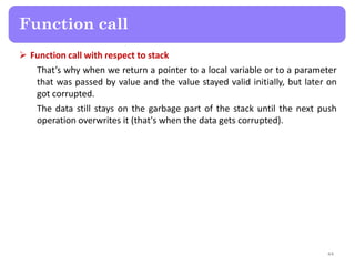  Function call with respect to stack
That’s why when we return a pointer to a local variable or to a parameter
that was passed by value and the value stayed valid initially, but later on
got corrupted.
The data still stays on the garbage part of the stack until the next push
operation overwrites it (that's when the data gets corrupted).
44
Function call
 