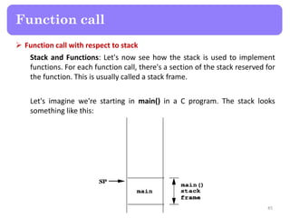  Function call with respect to stack
Stack and Functions: Let's now see how the stack is used to implement
functions. For each function call, there's a section of the stack reserved for
the function. This is usually called a stack frame.
Let's imagine we're starting in main() in a C program. The stack looks
something like this:
45
Function call
 