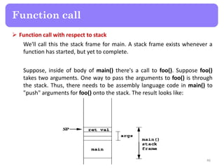  Function call with respect to stack
We'll call this the stack frame for main. A stack frame exists whenever a
function has started, but yet to complete.
Suppose, inside of body of main() there's a call to foo(). Suppose foo()
takes two arguments. One way to pass the arguments to foo() is through
the stack. Thus, there needs to be assembly language code in main() to
"push" arguments for foo() onto the stack. The result looks like:
46
Function call
 