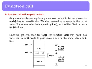  Function call with respect to stack
As you can see, by placing the arguments on the stack, the stack frame for
main() has increased in size. We also reserved some space for the return
value. The return value is computed by foo(), so it will be filled out once
foo() is done.
Once we get into code for foo(), the function foo() may need local
variables, so foo() needs to push some space on the stack, which looks
like:
47
Function call
 