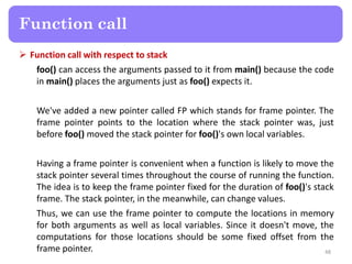  Function call with respect to stack
foo() can access the arguments passed to it from main() because the code
in main() places the arguments just as foo() expects it.
We've added a new pointer called FP which stands for frame pointer. The
frame pointer points to the location where the stack pointer was, just
before foo() moved the stack pointer for foo()'s own local variables.
Having a frame pointer is convenient when a function is likely to move the
stack pointer several times throughout the course of running the function.
The idea is to keep the frame pointer fixed for the duration of foo()'s stack
frame. The stack pointer, in the meanwhile, can change values.
Thus, we can use the frame pointer to compute the locations in memory
for both arguments as well as local variables. Since it doesn't move, the
computations for those locations should be some fixed offset from the
frame pointer. 48
Function call
 