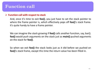  Function call with respect to stack
And, once it's time to exit foo(), you just have to set the stack pointer to
where the frame pointer is, which effectively pops off foo()'s stack frame.
It's quite handy to have a frame pointer.
We can imagine the stack growing if foo() calls another function, say, bar().
foo() would push arguments on the stack just as main() pushed arguments
on the stack for foo().
So when we exit foo() the stack looks just as it did before we pushed on
foo()'s stack frame, except this time the return value has been filled in.
49
Function call
 