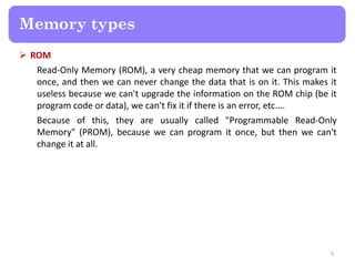  ROM
Read-Only Memory (ROM), a very cheap memory that we can program it
once, and then we can never change the data that is on it. This makes it
useless because we can't upgrade the information on the ROM chip (be it
program code or data), we can't fix it if there is an error, etc....
Because of this, they are usually called "Programmable Read-Only
Memory" (PROM), because we can program it once, but then we can't
change it at all.
5
Memory types
 
